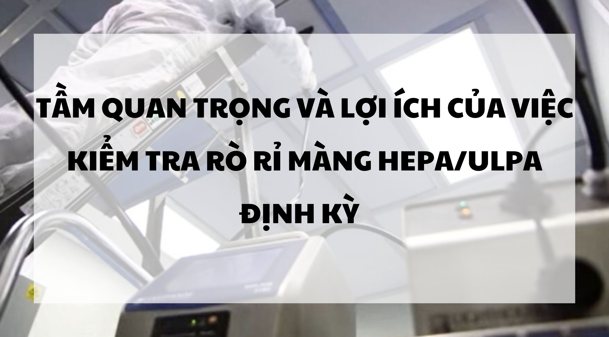 Tầm quan trọng và lợi ích của việc kiểm tra rò rỉ màng HEPA/ULPA định kỳ